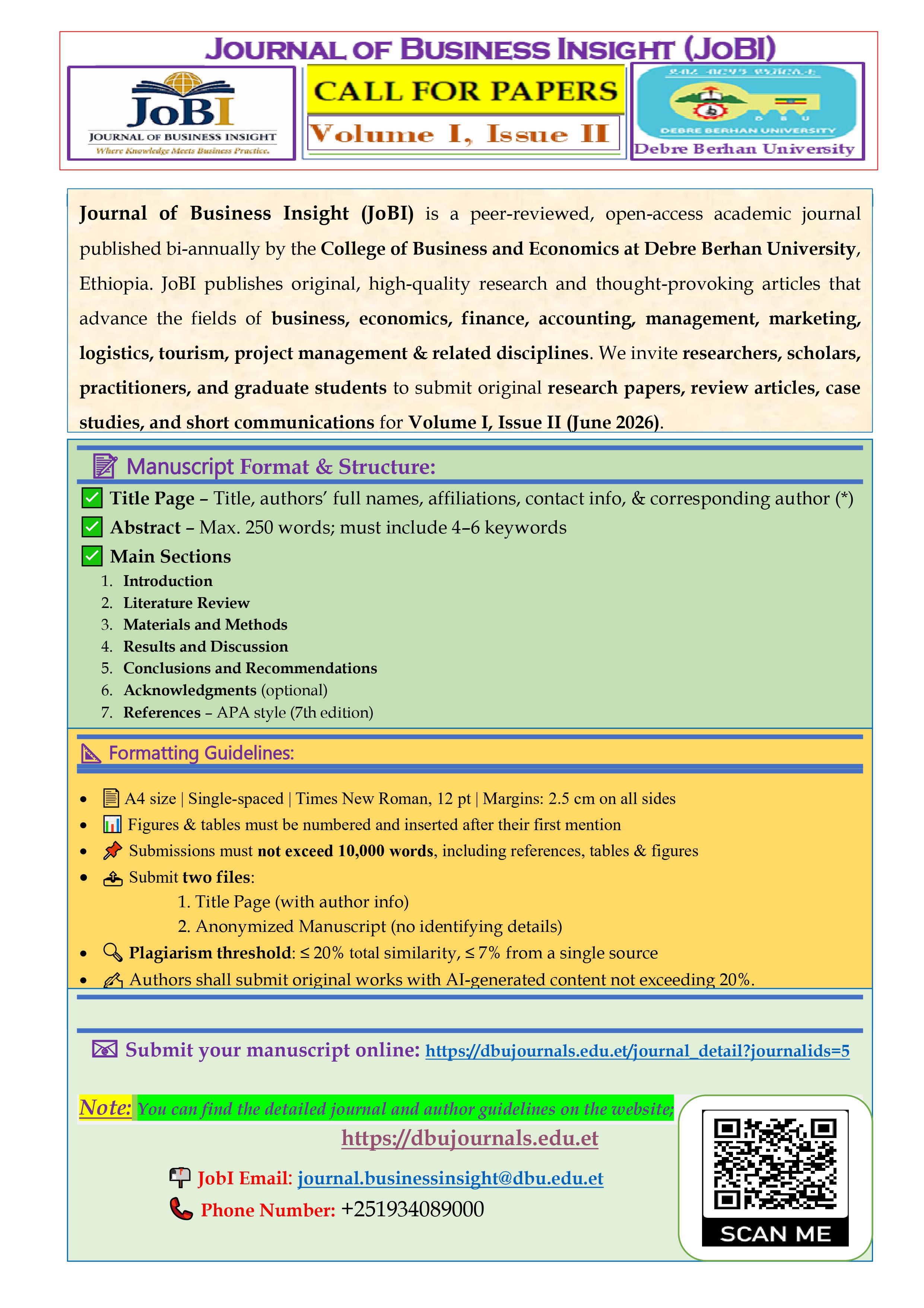Call for Paper Image - Journal of Business Insight (JoBI) is a peer-reviewed, open-access academic journal 
published by the College of Business and Economics at Debre Berhan University, Ethiopia. 
JoBI publishes original, high-quality research and thought-provoking articles that advance the 
fields of business, economics, finance, accounting, management, marketing, logistics, 
tourism, project and related disciplines. We invite researchers, scholars, practitioners, and 
graduate students to submit original research papers, review articles, case studies, and short 
communications for the upcoming issue.